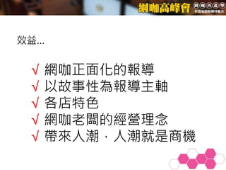 √ 網咖正面化的報導
√ 以故事性為報導主軸
√ 各店特色
√ 網咖老闆的經營理念
√ 帶來人潮，人潮就是商機
效益…
 