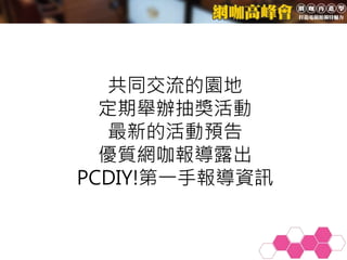 共同交流的園地
定期舉辦抽獎活動
最新的活動預告
優質網咖報導露出
PCDIY!第一手報導資訊
 
