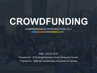CROWDFUNDING
COMPREHENSIVE INTRODUCTION 101+
Date: Oct 25, 2016
Prepared for: 2016 Small Business Forum, Enterprise Toronto
Prepared by: National Crowdfunding Association of Canada
 