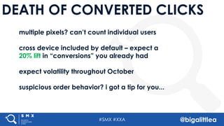 #SMX #XXA @bigalittlea
DEATH OF CONVERTED CLICKS
multiple pixels? can’t count individual users
cross device included by default – expect a
20% lift in “conversions” you already had
expect volatility throughout October
suspicious order behavior? i got a tip for you...
 