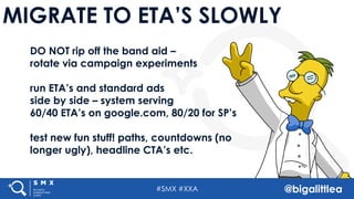 #SMX #XXA @bigalittlea
MIGRATE TO ETA’S SLOWLY
DO NOT rip off the band aid –
rotate via campaign experiments
run ETA’s and standard ads
side by side – system serving
60/40 ETA’s on google.com, 80/20 for SP’s
test new fun stuff! paths, countdowns (no
longer ugly), headline CTA’s etc.
 