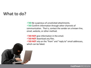 What to do?
DO Be suspicious of unsolicited attachments.
DO Confirm information through other channels of
communication. That is, contact the sender on a known line,
email, website, or other method.
DO NOT give information in the email.
DO NOT download any files.
DO NOT rely on the “from” and “reply to” email addresses,
which can be faked.
 