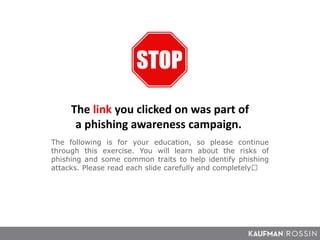 The following is for your education, so please continue
through this exercise. You will learn about the risks of
phishing and some common traits to help identify phishing
attacks. Please read each slide carefully and completely﻿.
The link you clicked on was part of
a phishing awareness campaign.
 