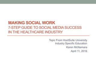 MAKING SOCIAL WORK
7-STEP GUIDE TO SOCIAL MEDIASUCCESS
IN THE HEALTHCARE INDUSTRY
Topic From HootSuite University
Industry Specific Education
Karen McNamara
April 11, 2016
 