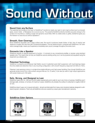 2.
Sound from any Surface
The patented technology at the heart of SolidDrive®
transforms nearly any rigid or semi-rigid surface (such as drywall,
glass, wood, metal, or fiberglass) into a sound source. The powerful SolidDrive directly transfers acoustic energy to the
surface it’s mounted to, creating a large and dynamic sound field. With no visible wires or grilles, SolidDrive gives you
the freedom to have Sound without Speakers™
.
Smooth, Even Coverage
Since SolidDrive resonates over a large surface area, the sound it produces travels further. In fact, loss of volume over
distance is roughly 35% less than with conventional speakers. This low distance factor, combined with SolidDrive’s 120˚ ultra-
wide coverage angle, means you’ll experience remarkably even sound coverage throughout the entire room.
Connects Like a Speaker
SolidDrive requires no special equipment to function - It connects to any conventional amplifier or receiver using standard
speaker wire. This means that not only can SolidDrive use pre-existing wiring, but it can be powered and equalized using the
equipment you already own.
Patented Technology
SolidDrive is powerful and produces high-fidelity sound. A patented axial shaft suspension with dual bearings keeps
the drive stable and distortion-free in any mounting configuration, with smooth frequency response from 60hz to 15khz.
Patented, dual opposing motors in a single drive enable efficiency and high power handling. Even though SolidDrive can
generate ample sound from a flat surface using as little as 5 to 15 watts, it can also be used in high-output applications
with power levels up to 100 watts.
Safe, Strong, and Designed to Last
SolidDrive meets strict UL 1480 and UL2043 safety requirements and is safe for use in any home or business. SolidDrive won’t
damage walls, windows, or furniture. At maximum output, SolidDrive only vibrates the surface it’s attached to roughly 0.006 of
an inch.
SolidDrive doesn’t wear out or require lubrication - all parts are fabricated from heavy-duty industrial materials designed to with-
stand long-term vibrations. That’s why all SolidDrive units are covered by a seven-year manufacturer’s warranty.
BlackChrome Titanium
SolidDrive Color Options
 