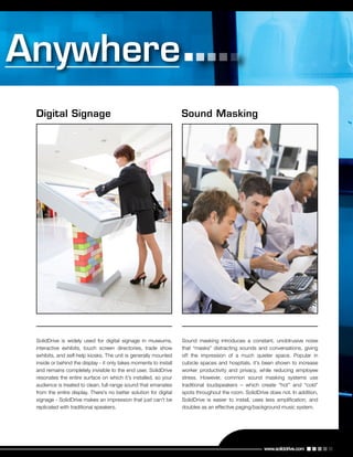 www.soliddrive.com
Digital Signage Sound Masking
SolidDrive is widely used for digital signage in museums,
interactive exhibits, touch screen directories, trade show
exhibits, and self-help kiosks. The unit is generally mounted
inside or behind the display - it only takes moments to install
and remains completely invisible to the end user. SolidDrive
resonates the entire surface on which it’s installed, so your
audience is treated to clean, full-range sound that emanates
from the entire display. There’s no better solution for digital
signage - SolidDrive makes an impression that just can’t be
replicated with traditional speakers.
Sound masking introduces a constant, unobtrusive noise
that “masks” distracting sounds and conversations, giving
off the impression of a much quieter space. Popular in
cubicle spaces and hospitals, it’s been shown to increase
worker productivity and privacy, while reducing employee
stress. However, common sound masking systems use
traditional loudspeakers – which create “hot” and “cold”
spots throughout the room. SolidDrive does not. In addition,
SolidDrive is easier to install, uses less amplification, and
doubles as an effective paging/background music system.
 