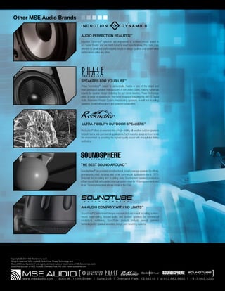Copyright © 2014 MS Electronics, LLC.
All rights reserved. MSE Audio®, SolidDrive, Phase Technology and
“Sound Without Speakers” are registered trademarks or trademarks of MS Electronics, LLC.
SolidDrive is a part of MSE Audio®, Overland Park, KS USA. www.soliddrive.com
ULTRA-FIDELITY OUTDOOR SPEAKERS™
Rockustics®
offers an extensive line of high- fidelity, all-weather outdoor speakers
for both home and commercial applications. Each model is designed to enhance
the environment by providing the highest quality sound with unparalleled lifelike
aesthetics.
AUDIO PERFECTION REALIZED™
Induction Dynamics®
speakers are engineered to achieve precise sound in
any home theater and are hand-tuned to exact specifications. This meticulous
attention to detail and craftsmanship results in design qualities and system-wide
performance unlike any other.
AN AUDIO COMPANY WITH NO LIMITS™
SoundTube®
Entertainment designs and manufactures in-wall, in-ceiling, surface-
mount, open-ceiling, focused-audio, and outdoor speakers for commercial
installations worldwide. SoundTube products include several patented
technologies for speaker acoustics, design, and mounting systems.
SPEAKERS FOR YOUR LIFE™
Phase Technology®
, based in Jacksonville, Florida is one of the oldest and
most prestigious speaker manufacturers in the United States. Holding numerous
patents for speaker design (including the soft dome tweeter), Phase Technology
offers a range of speakers for the home integrator including the dARTS Digital
Audio Reference Theater System, freestanding speakers, in-wall and in-ceiling
speakers, bookshelf speakers and powered subwoofers.
Soundsphere®
has provided omnidirectional,broad coverage speakers for offices,
gymnasiums, retail, factories and other commercial applications since 1976.
Designed for on-ceiling and in-ceiling uses, Soundsphere speakers produce a
diffuse sound field with a wide coverage pattern ideal for PA announcements and
music. Soundsphere products are made in the USA.
THE BEST SOUND AROUND™
Other MSE Audio Brands
 