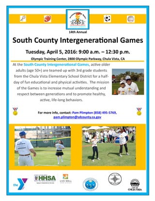 14th Annual
South County Intergenerational Games
Tuesday, April 5, 2016: 9:00 a.m. – 12:30 p.m.
Olympic Training Center, 2800 Olympic Parkway, Chula Vista, CA
For more info, contact: Pam Plimpton (858) 495-5769,
pam.plimpton@sdcounty.ca.gov
At the South County Intergenerational Games, active older
adults (age 50+) are teamed up with 3rd grade students
from the Chula Vista Elementary School District for a half-
day of fun educational and physical activities. The mission
of the Games is to increase mutual understanding and
respect between generations and to promote healthy,
active, life-long behaviors.
 