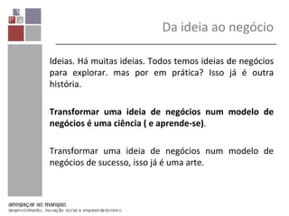 Ideias. Há muitas ideias. Todos temos ideias de negócios
para explorar. mas por em prática? Isso já é outra
história.
Transformar uma ideia de negócios num modelo de
negócios é uma ciência ( e aprende-se).
Transformar uma ideia de negócios num modelo de
negócios de sucesso, isso já é uma arte.
Da ideia ao negócio
 