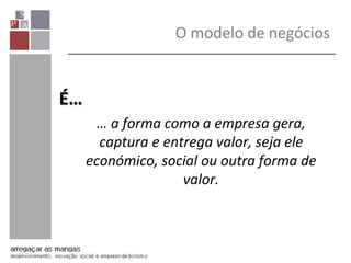 O modelo de negócios
É…
… a forma como a empresa gera,
captura e entrega valor, seja ele
económico, social ou outra forma de
valor.
 