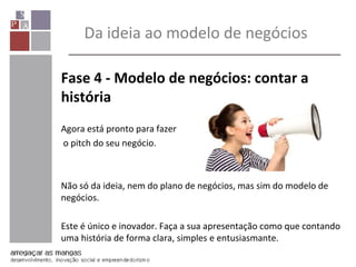 Fase 4 - Modelo de negócios: contar a
história
Agora está pronto para fazer
o pitch do seu negócio.
Não só da ideia, nem do plano de negócios, mas sim do modelo de
negócios.
Este é único e inovador. Faça a sua apresentação como que contando
uma história de forma clara, simples e entusiasmante.
Da ideia ao modelo de negócios
 