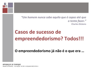 Casos de sucesso de
empreendedorismo? Todos!!!
O empreendedorismo já não é o que era …
“Um homem nunca sabe aquilo que é capaz até que
o tenta fazer.”
Charles Dickens
 