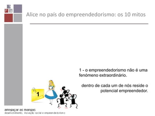 Alice no país do empreendedorismo: os 10 mitos
1
1 - o empreendedorismo não é uma
fenómeno extraordinário.
dentro de cada um de nós reside o
potencial empreendedor.
 