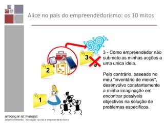 Alice no país do empreendedorismo: os 10 mitos
1
2
3
3 - Como empreendedor não
submeto as minhas acções a
uma unica ideia.
Pelo contrário, baseado no
meu "inventário de meios",
desenvolvo constantemente
a minha imaginação em
encontrar possiveis
objectivos na solução de
problemas especificos.
 