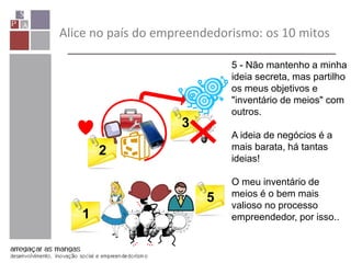 Alice no país do empreendedorismo: os 10 mitos
1
2
3 4
5
5 - Não mantenho a minha
ideia secreta, mas partilho
os meus objetivos e
"inventário de meios" com
outros.
A ideia de negócios é a
mais barata, há tantas
ideias!
O meu inventário de
meios é o bem mais
valioso no processo
empreendedor, por isso..
 
