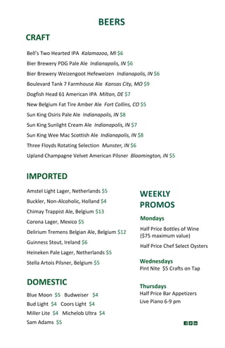 BEERS
CRAFT
DOMESTIC
IMPORTED
Blue Moon $5 Budweiser $4
Bud Light $4 Coors Light $4
Miller Lite $4 Michelob Ultra $4
Sam Adams $5
Thursdays
Half Price Bar Appetizers
Live Piano 6-9 pm
WEEKLY
PROMOS
Wednesdays
Pint Nite $5 Crafts on Tap
Mondays
Half Price Bottles of Wine
($75 maximum value)
Half Price Chef Select Oysters
Bell’s Two Hearted IPA Kalamazoo, MI $6
Bier Brewery PDG Pale Ale Indianapolis, IN $6
Bier Brewery Weizengoot Hefeweizen Indianapolis, IN $6
Boulevard Tank 7 Farmhouse Ale Kansas City, MO $9
Dogfish Head 61 American IPA Milton, DE $7
New Belgium Fat Tire Amber Ale Fort Collins, CO $5
Sun King Osiris Pale Ale Indianapolis, IN $8
Sun King Sunlight Cream Ale Indianapolis, IN $7
Sun King Wee Mac Scottish Ale Indianapolis, IN $8
Three Floyds Rotating Selection Munster, IN $6
Upland Champagne Velvet American Pilsner Bloomington, IN $5
Amstel Light Lager, Netherlands $5
Buckler, Non-Alcoholic, Holland $4
Chimay Trappist Ale, Belgium $13
Corona Lager, Mexico $5
Delirium Tremens Belgian Ale, Belgium $12
Guinness Stout, Ireland $6
Heineken Pale Lager, Netherlands $5
Stella Artois Pilsner, Belgium $5
 