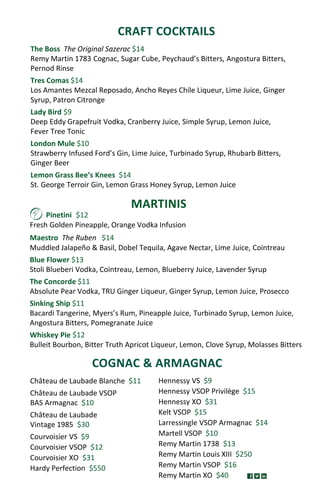 MARTINIS
CRAFT COCKTAILS
COGNAC & ARMAGNAC
Château de Laubade Blanche $11
Château de Laubade VSOP
BAS Armagnac $10
Château de Laubade
Vintage 1985 $30
Courvoisier VS $9
Courvoisier VSOP $12
Courvoisier XO $31
Hardy Perfection $550
Hennessy VS $9
Hennessy VSOP Privilège $15
Hennessy XO $31
Kelt VSOP $15
Larressingle VSOP Armagnac $14
Martell VSOP $10
Remy Martin 1738 $13
Remy Martin Louis XIII $250
Remy Martin VSOP $16
Remy Martin XO $40
Pinetini $12
Fresh Golden Pineapple, Orange Vodka Infusion
Maestro The Ruben $14
Muddled Jalapeño & Basil, Dobel Tequila, Agave Nectar, Lime Juice, Cointreau
Blue Flower $13
Stoli Blueberi Vodka, Cointreau, Lemon, Blueberry Juice, Lavender Syrup
The Concorde $11
Absolute Pear Vodka, TRU Ginger Liqueur, Ginger Syrup, Lemon Juice, Prosecco
Sinking Ship $11
Bacardi Tangerine, Myers’s Rum, Pineapple Juice, Turbinado Syrup, Lemon Juice,
Angostura Bitters, Pomegranate Juice
Whiskey Pie $12
Bulleit Bourbon, Bitter Truth Apricot Liqueur, Lemon, Clove Syrup, Molasses Bitters
The Boss The Original Sazerac $14
Remy Martin 1783 Cognac, Sugar Cube, Peychaud’s Bitters, Angostura Bitters,
Pernod Rinse
Tres Comas $14
Los Amantes Mezcal Reposado, Ancho Reyes Chile Liqueur, Lime Juice, Ginger
Syrup, Patron Citronge
Lady Bird $9
Deep Eddy Grapefruit Vodka, Cranberry Juice, Simple Syrup, Lemon Juice,
Fever Tree Tonic
London Mule $10
Strawberry Infused Ford’s Gin, Lime Juice, Turbinado Syrup, Rhubarb Bitters,
Ginger Beer
Lemon Grass Bee’s Knees $14
St. George Terroir Gin, Lemon Grass Honey Syrup, Lemon Juice
 