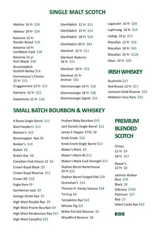 Abelour 16 Yr $18
Abelour 18 Yr $24
Balvenie 12 Yr
Double Wood $19
Balvenie 14 Yr
Caribbean Cask $18
Balvenie 21 yr
Port Wood $38
Bruichladdich
Scottish Barley $14
Connoisseur’s Choice
15 Yr $13
Cragganmore 12 Yr $15
Dalmore 12 Yr $15
Dalwhinnie 15 Yr $18
SINGLE MALT SCOTCH
SMALL BATCH BOURBON & WHISKEY
Hudson Baby Bourbon $19
Jack Daniels Single Barrel $12
James E Pepper 1776 $8
Knob Creek $10
Knob Creek Single Barrel $12
Maker’s Mark $9
Maker’s Mark 46 $11
Maker’s Mark Cask Strength $17
Orphan Barrel Barterhouse
20 Yr $22
Orphan Barrel Forged Oak $20
Stranahan’s $14
Thomas H. Handy Sazerac $28
Tin Cup $8
Templeton Rye $12
Whistle Pig $21
Willet Pot Still Reserve $9
Woodford Reserve $8
4 Roses Single Barrel $11
Basil Hayden’s $11
Blanton’s $15
Bonesnapper Rye $8
Booker’s $14
Bulleit $8
Bulleit Rye $8
Canadian Club Classic 12 $6
Crown Royal Black $9
Crown Royal Reserve $12
Crown XO $18
Eagle Rare $9
Gentleman Jack $9
George Dickle Rye $7
High West Double Rye $9
High West Prairie Bourbon $9
High West Rendezvous Rye $15
High West Campfire $25
Chivas
12 Yr $9
18 Yr $17
Dewar’s
12 Yr $8
Johnnie Walker
Blue $70
Black $9
Odyssey $100
Platinum $27
Red $7
Select Casks Rye $10
PREMIUM
BLENDED
SCOTCH
IRISHWHISKEY
Bushmills $27
Red Breast 12 Yr $17
Jameson Gold Reserve $23
Midleton Very Rare $35
Glenfiddich 12 Yr $12
Glenfiddich 15 Yr $14
Glenfiddich 18 Yr $24
Glenfiddich 30 Yr $93
Glenlivet 12 Yr $11
Glenlivet Nadurra
16 Yr $21
Glenlivet 18 Yr $23
Glenlivet 21 Yr
Archive $36
Glenmorangie 10 Yr $10
Glenmorangie 18 Yr $30
Glenmorangie Signet $52
Lagavulin 16 Yr $20
Laphroaig 10 Yr $14
Ledaig 10 yr $15
Macallan 12 Yr $16
Macallan 18 Yr $45
Macallan 25 Yr $128
Oban 14 Yr $20
 