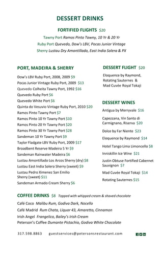 DESSERT DRINKS
FORTIFIED FLIGHTS $20
Tawny Port Ramos Pinto Tawny, 10 Yr & 20 Yr
Ruby Port Quevedo, Dow’s LBV, Pocas Junior Vintage
Sherry Lustau Dry Amontillado, East India Solera & PX
DESSERT WINES
Antigua by Merryvale $16
Capezzana, Vin Santo di
Carmignano, Riserva $20
Dolce by Far Niente $23
Eloquence by Raymond $14
Hotel Tango Lima Limoncello $8
Inniskillin Ice Wine $21
Justin Obtuse Fortified Cabernet
Sauvignon $7
Mad Cuvée Royal Tokaji $14
Rotating Sauternes $15
COFFEE DRINKS $8 Topped with whipped cream & shaved chocolate
Café Coco Malibu Rum, Godiva Dark, Nocello
Café Madrid Rum Chata, Liquor 43, Amaretto, Cinnamon
Irish Angel Frangelico, Bailey’s Irish Cream
Peterson’s Coffee Dumante Pistachio, Godiva White Chocolate
DESSERT FLIGHT $20
Eloquence by Raymond,
Rotating Sauternes &
Mad Cuvée Royal Tokaji
PORT, MADEIRA & SHERRY
Dow’s LBV Ruby Port, 2008, 2009 $9
Pocas Junior Vintage Ruby Port, 2009 $13
Quevedo Colheita Tawny Port, 1992 $16
Quevedo Ruby Port $6
Quevedo White Port $6
Quinta do Vesuvio Vintage Ruby Port, 2010 $20
Ramos Pinto Tawny Port $7
Ramos Pinto 10 Yr Tawny Port $10
Ramos Pinto 20 Yr Tawny Port $20
Ramos Pinto 30 Yr Tawny Port $28
Sandeman 10 Yr Tawny Port $9
Taylor Fladgate LBV Ruby Port, 2009 $17
Broadbent Reserve Madeira 5 Yr $9
Sandeman Rainwater Madeira $6
Lustau Amontillado Los Arcos Sherry (dry) $8
Lustau East India Solera Sherry (sweet) $9
Lustau Pedro Ximenez San Emilio
Sherry (sweet) $11
Sandeman Armado Cream Sherry $6
317.598.8863 guestservices@petersonsrestaurant.com
 