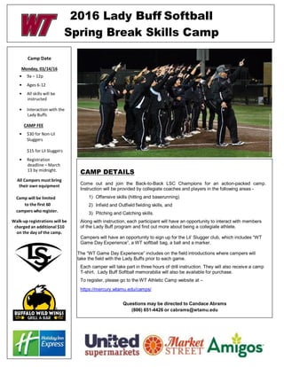 2016 Lady Buff Softball
Spring Break Skills Camp
Camp Date
Monday, 03/14/16
• 9a – 12p
• Ages 6-12
• All skills will be
instructed
• Interaction with the
Lady Buffs
CAMP FEE
• $30 for Non-Lil
Sluggers
$15 for Lil Sluggers
• Registration
deadline – March
13 by midnight.
All Campers must bring
their own equipment
Camp will be limited
to the first 60
campers who register.
Walk-up registrations will be
charged an additional $10
on the day of the camp.
CAMP DETAILS
Come out and join the Back-to-Back LSC Champions for an action-packed camp.
Instruction will be provided by collegiate coaches and players in the following areas -
1) Offensive skills (hitting and baserunning)
2) Infield and Outfield fielding skills, and
3) Pitching and Catching skills.
Along with instruction, each participant will have an opportunity to interact with members
of the Lady Buff program and find out more about being a collegiate athlete.
Campers will have an opportunity to sign up for the Lil’ Slugger club, which includes “WT
Game Day Experience”, a WT softball bag, a ball and a marker.
The “WT Game Day Experience” includes on the field introductions where campers will
take the field with the Lady Buffs prior to each game.
Each camper will take part in three hours of drill instruction. They will also receive a camp
T-shirt. Lady Buff Softball memorabilia will also be available for purchase.
To register, please go to the WT Athletic Camp website at –
https://mercury.wtamu.edu/camps/
Questions may be directed to Candace Abrams
(806) 651-4426 or cabrams@wtamu.edu
 
