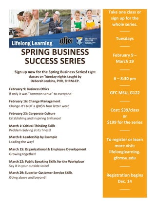 SPRING BUSINESS
SUCCESS SERIES
Sign up now for the Spring Business Series! Eight
classes on Tuesday nights taught by
Deborah Jenkins, PHR, SHRM-CP.
February 9: Business Ethics
If only it was "common sense" to everyone!
February 16: Change Management
Change-It's NOT a @#$% four letter word
February 23: Corporate Culture
Establishing and Inspiring Brilliance!
March 1: Critical Thinking Skills
Problem-Solving at its finest!
March 8: Leadership by Example
Leading the way!
March 15: Organizational & Employee Development
Growing together!
March 22: Public Speaking Skills for the Workplace
Say it in your outside voice!
March 29: Superior Customer Service Skills
Going above and beyond!
Take one class or
sign up for the
whole series.
Tuesdays
February 9 –
March 29
6 – 8:30 pm
GFC MSU, G122
Cost: $39/class
or
$199 for the series
$199
To register or learn
more visit:
lifelonglearning.
gfcmsu.edu
$199
Registration begins
Dec. 14
$199
199
 