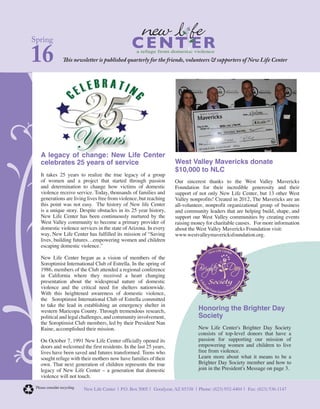Spring
16 This newsletter is published quarterly for the friends, volunteers & supporters of New Life Center
a refuge from domestic violence
New Life Center | P.O. Box 5005 | Goodyear, AZ 85338 | Phone: (623) 932-4404 | Fax: (623) 536-1147Please consider recycling
West Valley Mavericks donate
$10,000 to NLC
Our sincerest thanks to the West Valley Mavericks
Foundation for their incredible generosity and their
support of not only New Life Center, but 13 other West
Valley nonprofits! Created in 2012, The Mavericks are an
all-volunteer, nonprofit organizational group of business
and community leaders that are helping build, shape, and
support our West Valley communities by creating events
raising money for charitable causes. For more information
about the West Valley Mavericks Foundation visit:
www.westvalleymavericksfoundation.org.
Honoring the Brighter Day
Society
New Life Center's Brighter Day Society
consists of top-level donors that have a
passion for supporting our mission of
empowering women and children to live
free from violence.
Learn more about what it means to be a
Brighter Day Society member and how to
join in the President's Message on page 3.
A legacy of change: New Life Center
celebrates 25 years of service
It takes 25 years to realize the true legacy of a group
of women and a project that started through passion
and determination to change how victims of domestic
violence receive service. Today, thousands of families and
generations are living lives free from violence, but reaching
this point was not easy. The history of New life Center
is a unique story. Despite obstacles in its 25 year history,
New Life Center has been continuously nurtured by the
West Valley community to become a primary provider of
domestic violence services in the state of Arizona. In every
way, New Life Center has fulfilled its mission of “Saving
lives, building futures…empowering women and children
escaping domestic violence.”
New Life Center began as a vision of members of the
Soroptimist International Club of Estrella. In the spring of
1986, members of the Club attended a regional conference
in California where they received a heart changing
presentation about the widespread nature of domestic
violence and the critical need for shelters nationwide.
With this heightened awareness of domestic violence,
the Soroptimist International Club of Estrella committed
to take the lead in establishing an emergency shelter in
western Maricopa County. Through tremendous research,
political and legal challenges, and community involvement,
the Soroptimist Club members, led by their President Nan
Raine, accomplished their mission.
On October 7, 1991 New Life Center officially opened its
doors and welcomed the first residents. In the last 25 years,
lives have been saved and futures transformed. Teens who
sought refuge with their mothers now have families of their
own. That next generation of children represents the true
legacy of New Life Center – a generation that domestic
violence will not touch.
 
