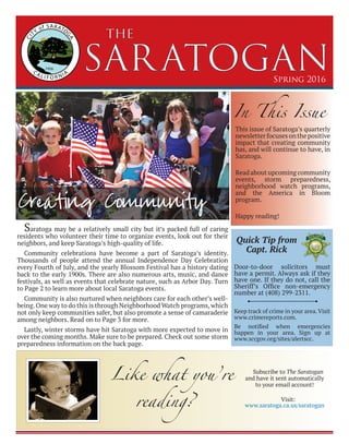 SARATOGAN
the
Spring 2016
Saratoga may be a relatively small city but it’s packed full of caring
residents who volunteer their time to organize events, look out for their
neighbors, and keep Saratoga’s high-quality of life.
Community celebrations have become a part of Saratoga’s identity.
Thousands of people attend the annual Independence Day Celebration
every Fourth of July, and the yearly Blossom Festival has a history dating
back to the early 1900s. There are also numerous arts, music, and dance
festivals, as well as events that celebrate nature, such as Arbor Day. Turn
to Page 2 to learn more about local Saratoga events.
Community is also nurtured when neighbors care for each other’s well-
being.One way to do this is through Neighborhood Watch programs,which
not only keep communities safer, but also promote a sense of camaraderie
among neighbors. Read on to Page 3 for more.
Lastly, winter storms have hit Saratoga with more expected to move in
over the coming months. Make sure to be prepared. Check out some storm
preparedness information on the back page.
Creating Community
In This Issue
This issue of Saratoga’s quarterly
newsletterfocusesonthepositive
impact that creating community
has, and will continue to have, in
Saratoga.
Read about upcoming community
events, storm preparedness,
neighborhood watch programs,
and the America in Bloom
program.
Happy reading!
Door-to-door solicitors must
have a permit. Always ask if they
have one. If they do not, call the
Sheriff’s Office non-emergency
number at (408) 299-2311.
Keep track of crime in your area.Visit
www.crimereports.com.
Be notified when emergencies
happen in your area. Sign up at
www.sccgov.org/sites/alertscc.
Quick Tip from
Capt. Rick
Like what you’re
reading?
Subscribe to The Saratogan
and have it sent automatically
to your email account!
Visit:
www.saratoga.ca.us/saratogan
 