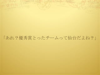 「あれ？優秀賞とったチームって仙台だよね？」
 