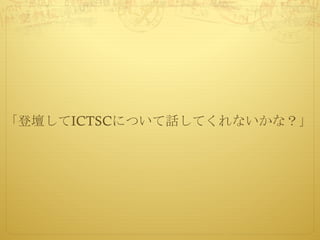 「登壇してICTSCについて話してくれないかな？」
 