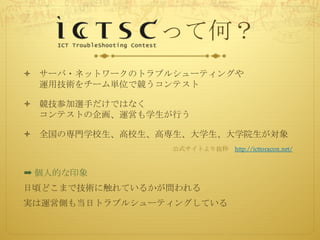 って何？
ò サーバ・ネットワークのトラブルシューティングや
運用技術をチーム単位で競うコンテスト
ò 競技参加選手だけではなく
コンテストの企画、運営も学生が行う
ò 全国の専門学校生、高校生、高専生、大学生、大学院生が対象
公式サイトより抜粋 http://icttoracon.net/
➡ 個人的な印象
日頃どこまで技術に触れているかが問われる
実は運営側も当日トラブルシューティングしている
 