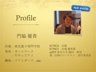 Profile
門脇 優貴
所属：東北電子専門学校
専攻：ネットワーク
：セキュリティ
趣味：ソフトダーツ…etc.
ICTSC4 出場
ICTSC5 出場 優秀賞
enPiT 東北大学 2015 参加
第二回N-1コンテスト 実行委員長
 