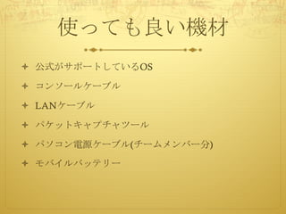 使っても良い機材
ò 公式がサポートしているOS
ò コンソールケーブル
ò LANケーブル
ò パケットキャプチャツール
ò パソコン電源ケーブル(チームメンバー分)
ò モバイルバッテリー
 
