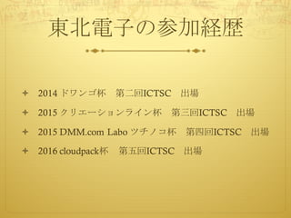 東北電子の参加経歴
ò 2014 ドワンゴ杯 第二回ICTSC 出場
ò 2015 クリエーションライン杯 第三回ICTSC 出場
ò 2015 DMM.com Labo ツチノコ杯 第四回ICTSC 出場
ò 2016 cloudpack杯 第五回ICTSC 出場
 