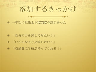 参加するきっかけ
ò 一年次に担任よりICTSCの話があった
ò 「自分の力を試してみたい！」
ò 「いろんな人と交流したい！」
ò 「交通費は学校が持ってくれる！」
 