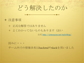 どう解決したのか
ò 注意事項
ò 正式な解答ではありません
ò よくわかってないものもあります（おい
公式 http://icttoracon.net/tech-blog/
因みに・・・
チーム内での情報共有はhackmdやslackを用いました
 