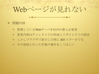 Webページが見れない
ò 問題内容
ò 管理しているWebサーバを社内の新人が変更
ò 変更内容はディレクトリの作成とリダイレクトの設定
ò しかしブラウザで表示した時に 403 エラーがでる
ò その原因と行った作業の報告をしてほしい
 