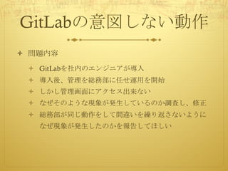 GitLabの意図しない動作
ò 問題内容
ò GitLabを社内のエンジニアが導入
ò 導入後、管理を総務部に任せ運用を開始
ò しかし管理画面にアクセス出来ない
ò なぜそのような現象が発生しているのか調査し、修正
ò 総務部が同じ動作をして間違いを繰り返さないように
なぜ現象が発生したのかを報告してほしい
 