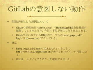 GitLabの意図しない動作
ò 問題が発生した原因について
ò Gitlabの管理画面（admin area）でHomepageURLを総務部が
編集してしまったため、今回の事象が発生したと想定される。
ò Gitlabで使われているDB内のテーブルのhome_page_urlが
http://icttoracon.net/になっていた。
ò 対応
ò home_page_urlをhttp://10.5.13.2/とすることで
http://10.5.13.2/users/sign_inが表示されログインが可能にな
る。
ò 修正後、ログインできることを確認できました。
 