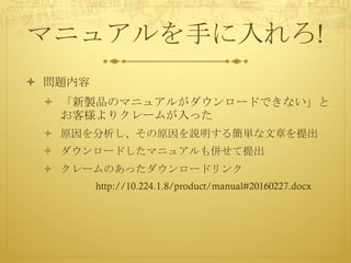 マニュアルを手に入れろ!
ò 問題内容
ò 「新製品のマニュアルがダウンロードできない」と
お客様よりクレームが入った
ò 原因を分析し、その原因を説明する簡単な文章を提出
ò ダウンロードしたマニュアルも併せて提出
ò クレームのあったダウンロードリンク
http://10.224.1.8/product/manual#20160227.docx
 