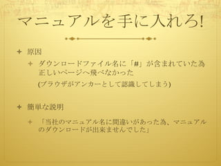 マニュアルを手に入れろ!
ò 原因
ò ダウンロードファイル名に「#」が含まれていた為
正しいページへ飛べなかった
(ブラウザがアンカーとして認識してしまう)
ò 簡単な説明
ò 「当社のマニュアル名に間違いがあった為、マニュアル
のダウンロードが出来ませんでした」
 