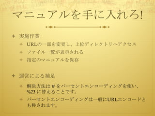 マニュアルを手に入れろ!
ò 実施作業
ò URLの一部を変更し、上位ディレクトリへアクセス
ò ファイル一覧が表示される
ò 指定のマニュアルを保存
ò 運営による補足
ò 解決方法は # をパーセントエンコーディングを使い、
%23 に替えることです。
ò パーセントエンコーディングは一般にURLエンコードと
も称されます。
 