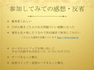 参加してみての感想・反省
ò 優秀賞うれしい
ò 今回も解きごたえのある問題でいい経験になった
ò 運営も色々楽しそうなので次回運営で参加してみたい
こちらにも感想を記載しています http://www.ictepc.jp
ò ルータのコンフィグを吸い出して
手元で比較すれば良かった（いちいちみてた）
ò サーバをもっと触る
ò 仮想スイッチ・仮想ルータをもっと触る
 