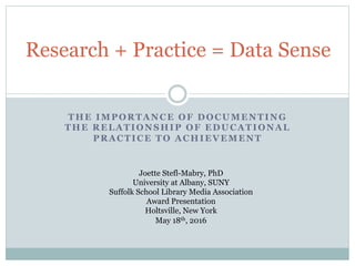 THE IMPORTANCE OF DOCUMENTING
THE RELATIONSHIP OF EDUCATIONAL
PRACTICE TO ACHIEVEMENT
Research + Practice = Data Sense
Joette Stefl-Mabry, PhD
University at Albany, SUNY
Suffolk School Library Media Association
Award Presentation
Holtsville, New York
May 18th, 2016
 