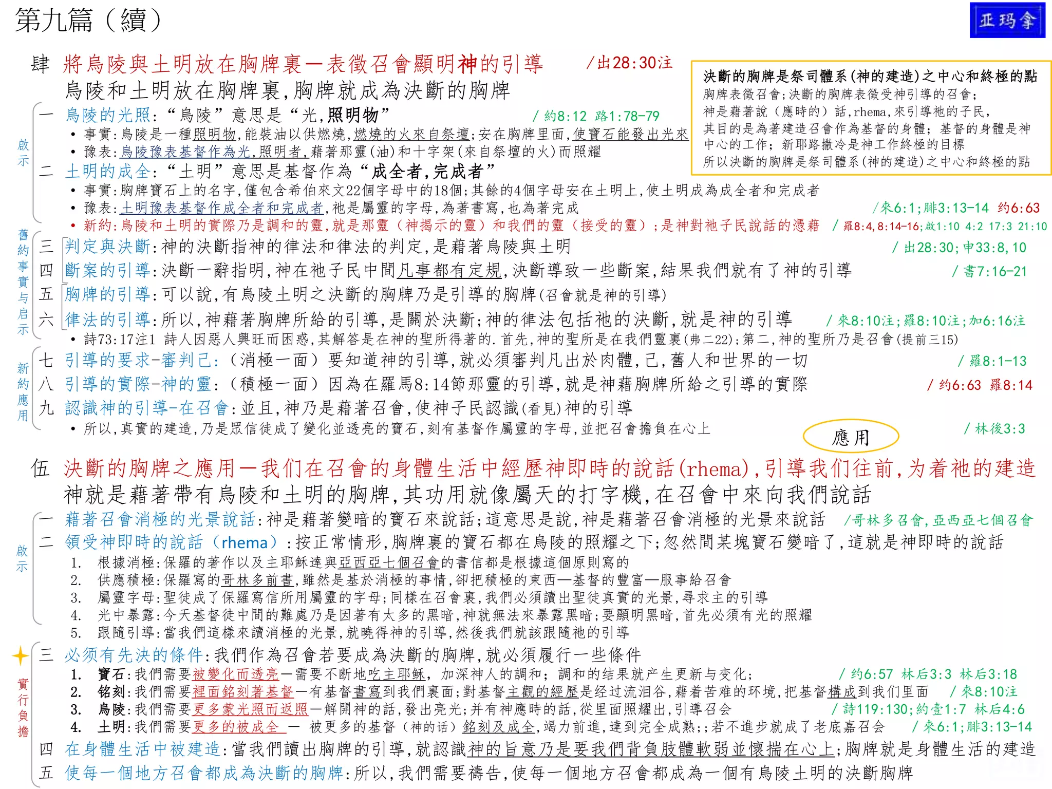 第九篇（續）
肆 將烏陵與土明放在胸牌裏－表徵召會顯明神的引導
烏陵和土明放在胸牌裏,胸牌就成為決斷的胸牌
一 烏陵的光照:“烏陵”意思是“光,照明物” ／約8:12 路1:78-79
• 事實:烏陵是一種照明物,能裝油以供燃燒,燃燒的火來自祭壇;安在胸牌里面,使寶石能發出光來
• 豫表:烏陵豫表基督作為光,照明者,藉著那靈(油)和十字架(來自祭壇的火)而照耀
二 土明的成全:“土明”意思是基督作為“成全者,完成者”
• 事實:胸牌寶石上的名字,僅包含希伯來文22個字母中的18個;其餘的4個字母安在土明上,使土明成為成全者和完成者
• 豫表:土明豫表基督作成全者和完成者,祂是屬靈的字母,為著書寫,也為著完成 /來6:1;腓3:13-14 约6:63
• 新約:烏陵和土明的實際乃是調和的靈,就是那靈（神揭示的靈）和我們的靈（接受的靈）;是神對祂子民說話的憑藉 ／羅8:4,8:14-16;啟1:10 4:2 17:3 21:10
三 判定與決斷:神的決斷指神的律法和律法的判定,是藉著烏陵與土明 ／出28:30;申33:8,10
四 斷案的引導:決斷一辭指明,神在祂子民中間凡事都有定規,決斷導致一些斷案,結果我們就有了神的引導 ／書7:16-21
五 胸牌的引導:可以說,有烏陵土明之決斷的胸牌乃是引導的胸牌(召會就是神的引導)
六 律法的引導:所以,神藉著胸牌所給的引導,是關於決斷;神的律法包括祂的決斷,就是神的引導 ／來8:10注;羅8:10注;加6:16注
• 詩73:17注1 詩人因惡人興旺而困惑,其解答是在神的聖所得著的.首先,神的聖所是在我們靈裏(弗二22);第二,神的聖所乃是召會(提前三15)
七 引導的要求-審判己:（消極一面）要知道神的引導,就必須審判凡出於肉體,己,舊人和世界的一切 ／羅8:1-13
八 引導的實際-神的靈:（積極一面）因為在羅馬8:14節那靈的引導,就是神藉胸牌所給之引導的實際 ／约6:63 羅8:14
九 認識神的引導-在召會:並且,神乃是藉著召會,使神子民認識(看見)神的引導
• 所以,真實的建造,乃是眾信徒成了變化並透亮的寶石,刻有基督作屬靈的字母,並把召會擔負在心上 ／林後3:3
伍 決斷的胸牌之應用－我们在召會的身體生活中經歷神即時的說話(rhema),引導我们往前,为着祂的建造
神就是藉著帶有烏陵和土明的胸牌,其功用就像屬天的打字機,在召會中來向我們說話
一 藉著召會消極的光景說話:神是藉著變暗的寶石來說話;這意思是說,神是藉著召會消極的光景來說話 /哥林多召會,亞西亞七個召會
二 領受神即時的說話（rhema）:按正常情形,胸牌裏的寶石都在烏陵的照耀之下;忽然間某塊寶石變暗了,這就是神即時的說話
1. 根據消極:保羅的著作以及主耶穌達與亞西亞七個召會的書信都是根據這個原則寫的
2. 供應積極:保羅寫的哥林多前書,雖然是基於消極的事情,卻把積極的東西—基督的豐富—服事給召會
3. 屬靈字母:聖徒成了保羅寫信所用屬靈的字母;同樣在召會裏,我們必須讀出聖徒真實的光景,尋求主的引導
4. 光中暴露:今天基督徒中間的難處乃是因著有太多的黑暗,神就無法來暴露黑暗;要顯明黑暗,首先必須有光的照耀
5. 跟隨引導:當我們這樣來讀消極的光景,就曉得神的引導,然後我們就該跟隨祂的引導
三 必须有先決的條件:我們作為召會若要成為決斷的胸牌,就必須履行一些條件
1. 寶石:我們需要被變化而透亮－需要不断地吃主耶稣，加深神人的調和；調和的结果就产生更新与变化; ／约6:57 林后3:3 林后3:18
2. 铭刻:我們需要裡面銘刻著基督－有基督書寫到我們裏面;對基督主觀的經歷是经过流泪谷,藉着苦难的环境,把基督構成到我们里面 ／來8:10注
3. 烏陵:我們需要更多蒙光照而返照－解開神的話,發出亮光;并有神應時的話,從里面照耀出,引導召会 ／詩119:130;約壹1:7 林后4:6
4. 土明:我們需要更多的被成全 － 被更多的基督（神的话）銘刻及成全,竭力前進,達到完全成熟;;若不進步就成了老底嘉召会 ／來6:1;腓3:13-14
四 在身體生活中被建造:當我們讀出胸牌的引導,就認識神的旨意乃是要我們背負肢體軟弱並懷揣在心上;胸牌就是身體生活的建造
五 使每一個地方召會都成為決斷的胸牌:所以,我們需要禱告,使每一個地方召會都成為一個有烏陵土明的決斷胸牌
啟
示
啟
示
舊
約
事
實
与
启
示
新
約
應
用
實
行
負
擔
決斷的胸牌是祭司體系(神的建造)之中心和終極的點
胸牌表徵召會;決斷的胸牌表徵受神引導的召會；
神是藉著說（應時的）話,rhema,來引導祂的子民，
其目的是為著建造召會作為基督的身體；基督的身體是神
中心的工作；新耶路撒冷是神工作終極的目標
所以決斷的胸牌是祭司體系(神的建造)之中心和終極的點
/出28:30注
應用
 