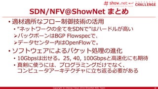 18Copyright © Interop Tokyo 2016 ShowNet NOC Team
SDN/NFV@ShowNet まとめ
• 適材適所なフロー制御技術の活用
• “ネットワークの全てをSDNで”はハードルが高い
バックボーンはBGP Flowspecで、
データセンター内はOpenFlowで。
• ソフトウェアによるパケット処理の進化
• 10Gbpsは出せる。25, 40, 100Gbpsと高速化にも期待
• 真剣に使うには、プログラミングだけでなく、
コンピュータアーキテクチャに立ち返る必要がある
18
 