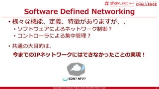 2Copyright © Interop Tokyo 2016 ShowNet NOC Team
Software Defined Networking
• 様々な機能、定義、特徴がありますが、、
• ソフトウェアによるネットワーク制御？
• コントローラによる集中管理？
• 共通の大目的は、
今までのIPネットワークにはできなかったことの実現！
2
SDN? NFV?
 