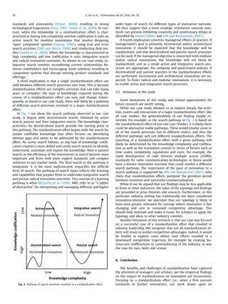 standards and innovations (Unruh, 2000), resulting in strong
technological trajectories (Dosi, 1982; Smith et al., 2010). In con-
trast, when the knowledge in a standardization effort is char-
acterized as having low complexity and low codiﬁcation it suits an
active search for modular innovations that involve designing
‘open’ component systems (Tassey, 2000), using trial and error
search activities (Daft and Weick, 1984) and conducting ﬁeld stu-
dies (Smith et al., 2010). When the knowledge is characterized as
high complexity and low codiﬁcation it suits integrative search
and radical innovation outcomes. As shown in our case study, in-
tegrative search involves recombining current relationships be-
tween stakeholders and encouraging novel solutions resulting in
component systems that disrupt existing product standards and
offerings.
A third implication is that a single standardization effort can
shift between different search processes over time. This is because
standardization efforts are complex activities that can take many
years to complete; the type of knowledge required during the
course of a standardization effort can vary and change. Conse-
quently, as found in our case study, there will likely be a pathway
of different search processes involved in a major standardization
effort.
In Fig. 3 we show the search pathway observed in our case
study. It begins with decentralized search, followed by active
search, passive and then integrative search. The knowledge char-
acteristics for decentralized search provide the starting point in
this pathway. The standardization effort begins with the search for
simple codiﬁable knowledge that often focuses on identifying
obvious gaps and needs to be addressed by the standardization
effort. An active search follows, as any lack of knowledge codiﬁ-
cation requires a more skilled and costly search process to identify,
understand, assimilate and exploit the knowledge. Next is passive
search, as the efﬁciency of the investments in search become more
important and ﬁrms seek more explicit standards and complex
solutions to suit market needs. The ﬁnal search in the pathway is
integrative. It is the most sophisticated, impactful, but difﬁcult
form of search. The pathway of search types reﬂects the learning
and capabilities that prepare ﬁrms to undertake integrative search
and pursue radical innovation outcomes. This concept of a learning
pathway is what McCarthy et al. (2006: 440) refer to as “a ladder
of abstraction” for interpreting and managing different and higher
order types of search for different types of innovation outcome.
We thus suggest that a more strategic orientation towards stan-
dards can prevent inhibiting creativity and unnecessary delays as
identiﬁed by Hamel (2006) and Hill and Rothaermel (2003).
A fourth implication concerns managerial efforts in practice. If
management's goal is primarily incremental and/or architectural
innovation, it should be expected that the knowledge will be
standardized, and that decentralized and passive search processes
can be used. If the managerial objective is concerned with modular
and/or radical innovations, the knowledge will not likely be
standardized, and as a result active and integrative search pro-
cesses are appropriate. For company and government policies, if
decentralized and passive searches in the standardization efforts
are performed, incremental and architectural innovation are ex-
pected. To foster radical and modular innovations, it is necessary
to enable active and integrative search processes.
5.2. Imitations of this study
Some limitations of this study and related opportunities for
future research are worth noting.
While our case study allowed us to explore deeply the activ-
ities, events and interactions of a major standardization effort, like
all case studies, the generalizability of our ﬁnding maybe re-
stricted. For example, as the search pathway in Fig. 3 is based on
the standardization effort of just one case (Vanke), it is likely there
could be alternative viable pathways. These would involve some or
all of the search processes but in different orders, and thus the
different pathways will suit different standardization efforts. The
matching of a standardization effort with a given pathway will
likely be determined by the knowledge complexity and codiﬁca-
tion as well as the innovation context in terms of factors such as
time scales, complexity, regulations and costs. For example, the
rapid development of code division multiple access (CDMA)
standards for radio communication technologies in Korea would
have a known innovation outcome that could involve a different
search pathway. The importance of the pace of innovation to a
search pathway is supported by Hill and Rothaermel (2003) who
claim that standardization efforts postpone the gestation period
between invention and successful commercialization.
While it can be argued that our ﬁndings may be less applicable
to ﬁrms in other industries, the value of the typology and ﬁndings
are grounded in prior theories and research. Furthermore, as this
particular industry setting has traditionally not been considered
innovation-intensive, we speculate that our typology is likely to
have even greater relevance for settings where innovation is fast
changing and core to sustained competitive advantage. This
should help motivate and make it easier for scholars to apply the
typology and ideas to other industry contexts.
Another limitation of this research is that our case was focused
on a successful case of a standardization effort that resulted in
industry leadership. We recognize that not all standardization ef-
forts will result in similar competitive advantages. Indeed, it would
be fruitful to explore cases where such efforts resulted in a
downward competitive trajectory, for example by creating bu-
reaucratic inefﬁciencies or commoditizing of the industry, as was
the case for nuts, bolts and screws.
6. Conclusion
The beneﬁts and challenges of standardization have captured
the attention of managers and scholars, yet the empirical ﬁndings
on the impact of standardization on innovation are inconsistent.
Focusing on a standardization effort (i.e., when a ﬁrm pursues
standards to further innovation), our work draws upon onFig. 3. Pathway of search processes involved in a standardization effort.
Z. Xie et al. / Technovation 48-49 (2016) 69–7876
 