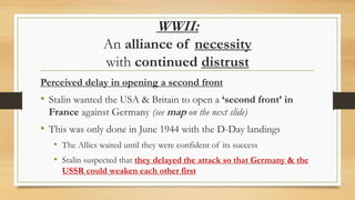WWII:
An alliance of necessity
with continued distrust
Perceived delay in opening a second front
• Stalin wanted the USA & Britain to open a ‘second front’ in
France against Germany (see map on the next slide)
• This was only done in June 1944 with the D-Day landings
• The Allies waited until they were confident of its success
• Stalin suspected that they delayed the attack so that Germany & the
USSR could weaken each other first
 