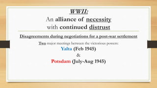 WWII:
An alliance of necessity
with continued distrust
Disagreements during negotiations for a post-war settlement
Two major meetings between the victorious powers:
Yalta (Feb 1945)
&
Potsdam (July-Aug 1945)
 
