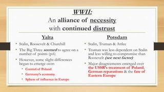 WWII:
An alliance of necessity
with continued distrust
Yalta
• Stalin, Roosevelt & Churchill
• The Big Three seemed to agree on a
number of points (p.6)
• However, some slight differences
began to emerge over:
• Control of Poland
• Germany’s economy
• Sphere of influence in Europe
Potsdam
• Stalin, Truman & Attlee
• Truman was less dependent on Stalin
and less willing to compromise than
Roosevelt (see next factor)
• Major disagreements emerged over
the USSR’s treatment of Poland,
German reparations & the fate of
Eastern Europe
 